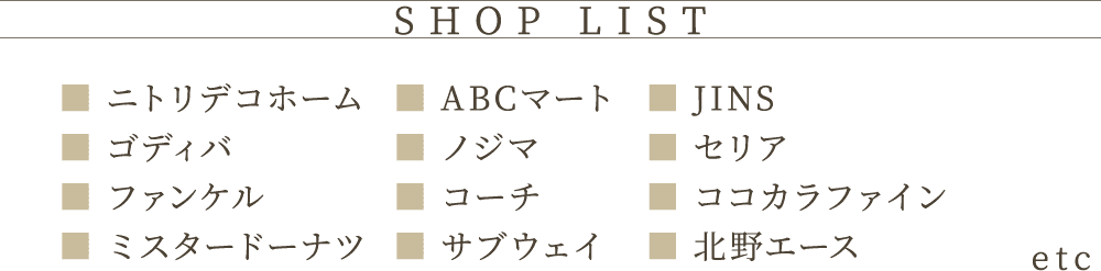 SHOP LIST ニトリデコホーム　ゴディバ　ファンケル　ABCマート　ノジマ　コーチ　JINS　セリア　ココカラファイン etc